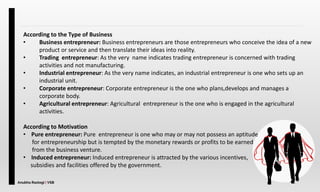 Anubha Rastogi | VSB
According to the Type of Business
• Business entrepreneur: Business entrepreneurs are those entrepreneurs who conceive the idea of a new
product or service and then translate their ideas into reality.
• Trading entrepreneur: As the very name indicates trading entrepreneur is concerned with trading
activities and not manufacturing.
• Industrial entrepreneur: As the very name indicates, an industrial entrepreneur is one who sets up an
industrial unit.
• Corporate entrepreneur: Corporate entrepreneur is the one who plans,develops and manages a
corporate body.
• Agricultural entrepreneur: Agricultural entrepreneur is the one who is engaged in the agricultural
activities.
According to Motivation
• Pure entrepreneur: Pure entrepreneur is one who may or may not possess an aptitude
for entrepreneurship but is tempted by the monetary rewards or profits to be earned
from the business venture.
• Induced entrepreneur: Induced entrepreneur is attracted by the various incentives,
subsidies and facilities offered by the government.
 
