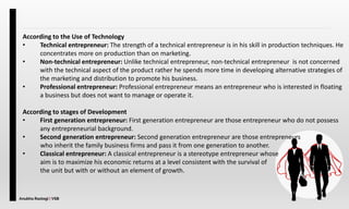 Anubha Rastogi | VSB
According to the Use of Technology
• Technical entrepreneur: The strength of a technical entrepreneur is in his skill in production techniques. He
concentrates more on production than on marketing.
• Non-technical entrepreneur: Unlike technical entrepreneur, non-technical entrepreneur is not concerned
with the technical aspect of the product rather he spends more time in developing alternative strategies of
the marketing and distribution to promote his business.
• Professional entrepreneur: Professional entrepreneur means an entrepreneur who is interested in floating
a business but does not want to manage or operate it.
According to stages of Development
• First generation entrepreneur: First generation entrepreneur are those entrepreneur who do not possess
any entrepreneurial background.
• Second generation entrepreneur: Second generation entrepreneur are those entrepreneurs
who inherit the family business firms and pass it from one generation to another.
• Classical entrepreneur: A classical entrepreneur is a stereotype entrepreneur whose
aim is to maximize his economic returns at a level consistent with the survival of
the unit but with or without an element of growth.
 