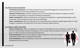 Anubha Rastogi | VSB
Classification Given by Danhof
• Innovating entrepreneur: Innovative entrepreneurs are generally aggressive and possess the art of
cleverly putting the attractive possibilities into practice.
• Imitative entrepreneurs: Imitative entrepreneurs are characterized by readiness to adopt successful
innovations inaugurated by successful innovating entrepreneurs.
• Fabian entrepreneur: Fabian entrepreneurs are cautions and skeptical in experimenting change in their
enterprises. Such entrepreneurs are shy, lazy and lethargic.
• Drone entrepreneur: Drone entrepreneurs are characterized by a refusal to adopt opportunities to make
changes in production formulae even at the cost of severely reduced returns.
According to Capital ownership
• Private entrepreneur: When an individual or a group of individuals set up an enterprise, arrange finance,
bear the risk and adopt the latest techniques in the business with the intention to earn profits, he or the
group is called as private entrepreneur/entrepreneurs.
• State entrepreneur: As the name indicates, state entrepreneur means the trading or industrial venture
undertaken by the state or the government itself.
• Joint entrepreneur: Joint entrepreneur means the combination of private entrepreneur and state
entrepreneur who join hands.
 