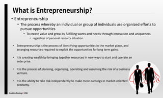 Anubha Rastogi | VSB
• Entrepreneurship
• The process whereby an individual or group of individuals use organized efforts to
pursue opportunities
• To create value and grow by fulfilling wants and needs through innovation and uniqueness
• regardless of personal resource situation.
• Entrepreneurship is the process of identifying opportunities in the market place, and
arranging resources required to exploit the opportunities for long term gains.
• It is creating wealth by bringing together resources in new ways to start and operate an
enterprise.
• It is the process of planning, organizing, operating and assuming the risk of a business
venture.
• It is the ability to take risk independently to make more earnings in market-oriented
economy.
 