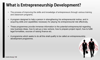 Anubha Rastogi | VSB
• The process of improving the skills and knowledge of entrepreneurs through various training
and classroom programs.
• A program designed to help a person in strengthening his entrepreneurial motive, and in
acquiring skills and capabilities necessary for playing his entrepreneurial role effectively.
• These programmes provide immense information to the potential entrepreneurial regarding
new business ideas, how to set-up a new venture, how to prepare project report, how to fulfill
legal formalities, sources of raising finance etc.
• A programme which seeks to do all this shall qualify to be called an entrepreneurship
development programme.
 