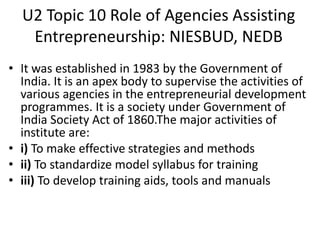 U2 Topic 10 Role of Agencies Assisting
Entrepreneurship: NIESBUD, NEDB
• It was established in 1983 by the Government of
India. It is an apex body to supervise the activities of
various agencies in the entrepreneurial development
programmes. It is a society under Government of
India Society Act of 1860.The major activities of
institute are:
• i) To make effective strategies and methods
• ii) To standardize model syllabus for training
• iii) To develop training aids, tools and manuals
 