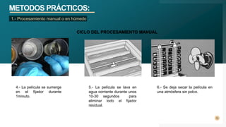 METODOS PRÁCTICOS:
13
1.- Procesamiento manual o en húmedo
6.- Se deja secar la película en
una atmósfera sin polvo.
CICLO DEL PROCESAMIENTO MANUAL
4.- La película se sumerge
en el fijador durante
1minuto.
5.- La película se lava en
agua corriente durante unos
10-30 segundos para
eliminar todo el fijador
residual.
 