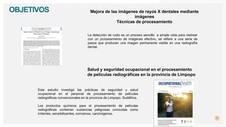 4
OBJETIVOS
La detección de ruido es un proceso sencillo a simple vista para rastrear
con un procesamiento de imágenes efectivo, se refiere a una serie de
pasos que producen una imagen permanente visible en una radiografía
dental.
Este estudio investigó las prácticas de seguridad y salud
ocupacional en el personal de procesamiento de películas
radiográficas convencionales en la provincia de Limpopo, Sudáfrica.
Salud y seguridad ocupacional en el procesamiento
de películas radiográficas en la provincia de Limpopo
Los productos químicos para el procesamiento de películas
radiográficas contienen sustancias peligrosas conocidas como
irritantes, sensibilizantes, corrosivos, carcinógenos.
Mejora de las imágenes de rayos X dentales mediante
imágenes
Técnicas de procesamiento
 