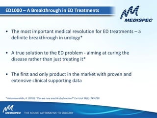 • The most important medical revolution for ED treatments – a
definite breakthrough in urology*
• A true solution to the ED problem - aiming at curing the
disease rather than just treating it*
• The first and only product in the market with proven and
extensive clinical supporting data
16
* Hatzimouratidis, K. (2010). "Can we cure erectile dysfunction?" Eur Urol 58(2): 249-250.
ED1000 – A Breakthrough in ED Treatments
 