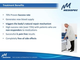 • 70% Proven Success rate
• Generates new blood supply
• triggers the body’s natural repair mechanism
• High success rate (over 73%) with patients who are
non-responders to medications
• Successful & pain free results
• Completely free of side effects
Treatment Benefits
 