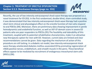 Recently, the use of low-intensity extracorporeal shock wave therapy was proposed as a
novel treatment for ED (93). In the first randomised, double-blind, sham-controlled study,
it was demonstrated that low-intensity extracorporeal shock wave therapy had a positive
short-term clinical and physiological effect on the erectile function of men who respond
to oral PDE5Is (94). Moreover, there are preliminary data showing improvement in penile
hemodynamics and endothelial function, as well as IIEF-EF domain score in severe ED
patients who are poor responders to PDE5Is (95).The feasibility and tolerability of this
treatment, coupled with its potential rehabilitative characteristics, make it an attractive
new therapeutic option for men with ED. However, current data are limited and clear
recommendations cannot be given. Data regarding the mechanism of action of this
procedure are still lacking. In a diabetic rat model, low-intensity extracorporeal shock
wave therapy ameliorated diabetes mellitus associated ED by promoting regeneration of
nNOS-positive nerves, endothelium, and smooth muscle in the penis. These beneficial
effects appear to be mediated by recruitment of endogenous mesechymal stem cells
(MSCs) (96).
Chapter 3. TREATMENT OF ERECTILE DYSFUNCTION
Section 3.5.3. Shockwave therapy (page no. 555)
 