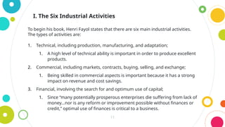 11
To begin his book, Henri Fayol states that there are six main industrial activities.
The types of activities are:
1. Technical, including production, manufacturing, and adaptation;
1. A high level of technical ability is important in order to produce excellent
products.
2. Commercial, including markets, contracts, buying, selling, and exchange;
1. Being skilled in commercial aspects is important because it has a strong
impact on revenue and cost savings.
3. Financial, involving the search for and optimum use of capital;
1. Since “many potentially prosperous enterprises die suffering from lack of
money…nor is any reform or improvement possible without finances or
credit,” optimal use of finances is critical to a business.
I. The Six Industrial Activities
 
