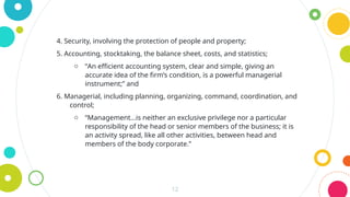 12
4. Security, involving the protection of people and property;
5. Accounting, stocktaking, the balance sheet, costs, and statistics;
o “An efficient accounting system, clear and simple, giving an
accurate idea of the firm’s condition, is a powerful managerial
instrument;” and
6. Managerial, including planning, organizing, command, coordination, and
control;
o “Management…is neither an exclusive privilege nor a particular
responsibility of the head or senior members of the business; it is
an activity spread, like all other activities, between head and
members of the body corporate.”
 