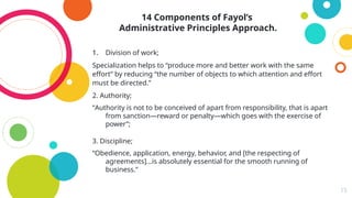 15
14 Components of Fayol’s
Administrative Principles Approach.
1. Division of work;
Specialization helps to “produce more and better work with the same
effort” by reducing “the number of objects to which attention and effort
must be directed.”
2. Authority;
“Authority is not to be conceived of apart from responsibility, that is apart
from sanction—reward or penalty—which goes with the exercise of
power”;
3. Discipline;
“Obedience, application, energy, behavior, and [the respecting of
agreements]…is absolutely essential for the smooth running of
business.”
 