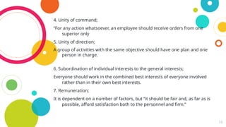 16
4. Unity of command;
“For any action whatsoever, an employee should receive orders from one
superior only
5. Unity of direction;
A group of activities with the same objective should have one plan and one
person in charge.
6. Subordination of individual interests to the general interests;
Everyone should work in the combined best interests of everyone involved
rather than in their own best interests.
7. Remuneration;
It is dependent on a number of factors, but “it should be fair and, as far as is
possible, afford satisfaction both to the personnel and firm.”
 