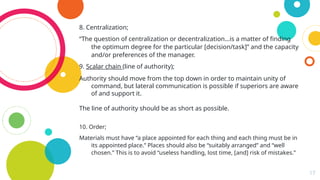 17
8. Centralization;
“The question of centralization or decentralization…is a matter of finding
the optimum degree for the particular [decision/task]” and the capacity
and/or preferences of the manager.
9. Scalar chain (line of authority);
Authority should move from the top down in order to maintain unity of
command, but lateral communication is possible if superiors are aware
of and support it.
The line of authority should be as short as possible.
10. Order;
Materials must have “a place appointed for each thing and each thing must be in
its appointed place.” Places should also be “suitably arranged” and “well
chosen.” This is to avoid “useless handling, lost time, [and] risk of mistakes.”
 