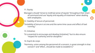 18
11. Equity;
Managers should “strive to instill [a] sense of equity” throughout their chain
of command and use “equity and equality of treatment” when dealing
with employees.
12. Stability of tenure of personnel;
“Instability of tenure is at one and the same time cause and effect of bad
running.”
13. Initiative;
“It is essential to encourage and develop [initiative],” but to also ensure
“respect for authority and for discipline.”
14. Esprit de corps
“Harmony, union among the personnel of a concern, is great strength in that
concern” and “effort…should be made to establish it.”
 