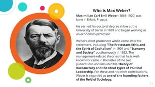 Who is Max Weber?
Maximilian Carl Emil Weber (1864-1920) was
born in Erfurt, Prussia.
He earned his doctoral degree in law at the
University of Berlin in 1889 and began working as
an economics professor.
Weber’s most prominent works came after his
retirement, including “The Protestant Ethic and
the Spirit of Capitalism” in 1904 and “Economy
and Society” posthumously in 1922. The
management-related theories that he is well-
known for came in the latter of the two
publications and included his Theory of
Bureaucracy and the Ideal Types of Political
Leadership. For these and his other contributions,
Weber is regarded as one of the founding fathers
of the field of Sociology.
19
 