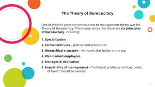 21
The Theory of Bureaucracy
One of Weber’s greatest contributions to management theory was his
Theory of Bureaucracy. This theory states that there are six principles
of bureaucracy, including:
1. Specialization
2. Formalized rules – policies and procedures
3. Hierarchical structure - with one clear leader at the top
4. Well-trained employees
5. Managerial dedication
6. Impartiality of management – “individual privileges and bestowals
of favor” should be avoided
 