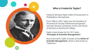 Who is Frederick Taylor?
Frederick Winslow Taylor (1856-1915) was born in
Philadelphia, Pennsylvania.
From 1906 to 1907, Taylor was the President of
the American Society of Mechanical Engineers
and later became a professor at the Tuck School
of Business at Dartmouth College.
Taylor is best known for his 1911 book,
“Principles of Scientific Management.”
Due to this work, Taylor is known as the father of
Scientific Management, which is also known as
“Taylorism.”
3
 