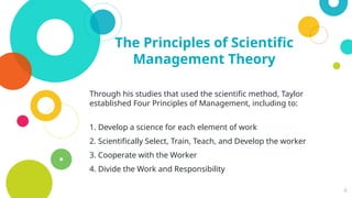 4
The Principles of Scientific
Management Theory
Through his studies that used the scientific method, Taylor
established Four Principles of Management, including to:
1. Develop a science for each element of work
2. Scientifically Select, Train, Teach, and Develop the worker
3. Cooperate with the Worker
4. Divide the Work and Responsibility
 