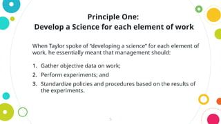 5
When Taylor spoke of “developing a science” for each element of
work, he essentially meant that management should:
1. Gather objective data on work;
2. Perform experiments; and
3. Standardize policies and procedures based on the results of
the experiments.
Principle One:
Develop a Science for each element of work
 