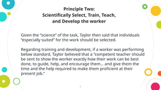 6
Given the “science” of the task, Taylor then said that individuals
“especially suited” for the work should be selected.
Regarding training and development, if a worker was performing
below standard, Taylor believed that a “competent teacher should
be sent to show the worker exactly how their work can be best
done, to guide, help, and encourage them… and give them the
time and the help required to make them proficient at their
present job.”
Principle Two:
Scientifically Select, Train, Teach,
and Develop the worker
 