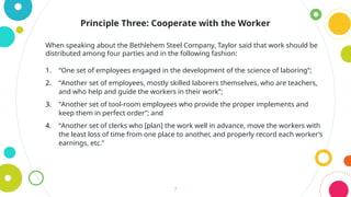 7
Principle Three: Cooperate with the Worker
When speaking about the Bethlehem Steel Company, Taylor said that work should be
distributed among four parties and in the following fashion:
1. “One set of employees engaged in the development of the science of laboring”;
2. “Another set of employees, mostly skilled laborers themselves, who are teachers,
and who help and guide the workers in their work”;
3. “Another set of tool-room employees who provide the proper implements and
keep them in perfect order”; and
4. “Another set of clerks who [plan] the work well in advance, move the workers with
the least loss of time from one place to another, and properly record each worker’s
earnings, etc.”
 