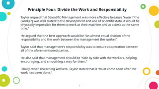 8
Principle Four: Divide the Work and Responsibility
Taylor argued that Scientific Management was more effective because “even if the
[worker] was well suited to the development and use of scientific data, it would be
physically impossible for them to work at their machine and at a desk at the same
time.”
He argued that the best approach would be “an almost equal division of the
responsibility and the work between the management the worker.”
Taylor said that management’s responsibility was to ensure cooperation between
all of the aforementioned parties.
He also said that management should be “side by side with the workers, helping,
encouraging, and smoothing a way for them.”
Finally, when rewarding workers, Taylor stated that it “must come soon after the
work has been done.”
 