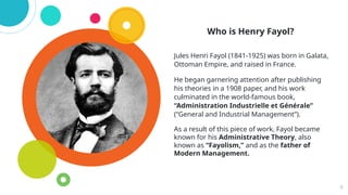 Who is Henry Fayol?
Jules Henri Fayol (1841-1925) was born in Galata,
Ottoman Empire, and raised in France.
He began garnering attention after publishing
his theories in a 1908 paper, and his work
culminated in the world-famous book,
“Administration Industrielle et Générale”
(“General and Industrial Management”).
As a result of this piece of work, Fayol became
known for his Administrative Theory, also
known as “Fayolism,” and as the father of
Modern Management.
9
 
