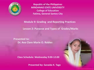 Republic of the Philippines
              MINDANAO STATE UNIVERSITY
                   College of Education
               Fatima, General Santos City


        Module 9: Grading and Reporting Practices

       Lesson 2: Purpose and Types of Grades/Marks


Presented to:
   Dr. Ava Clare Marie O. Robles




   Class Schedule: Wednesday 9:00-12:00

            Presented by: Sanaida K. Tago
 