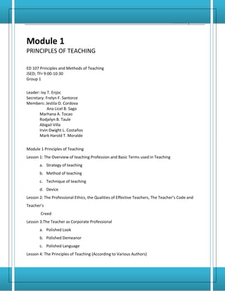 Principles and Methods of Teaching         1
                                                                                 Module 1




Module 1
PRINCIPLES OF TEACHING

ED 107 Principles and Methods of Teaching
JSED; TFr 9:00-10:30
Group 1


Leader: Ivy T. Enjoc
Secretary: Frelyn F. Santorce
Members: Jestila O. Cordova
            Ana Licel B. Sago
       Marhana A. Tocao
       Rodjelyn B. Taule
       Abigail Villa
       Irvin Dwight L. Costaños
       Mark Harold T. Moralde


Module 1 Principles of Teaching
Lesson 1: The Overview of teaching Profession and Basic Terms used in Teaching
       a. Strategy of teaching
       b. Method of teaching
       c. Technique of teaching
       d. Device
Lesson 2: The Professional Ethics, the Qualities of Effective Teachers, The Teacher’s Code and
Teacher’s
        Creed
Lesson 3.The Teacher as Corporate Professional
       a. Polished Look
       b. Polished Demeanor
       c. Polished Language
Lesson 4: The Principles of Teaching (According to Various Authors)
 