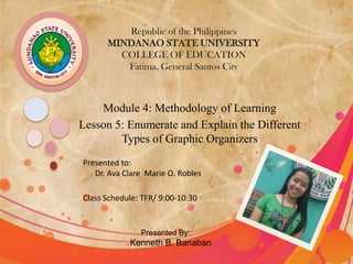 Republic of the Philippines
      MINDANAO STATE UNIVERSITY
        COLLEGE OF EDUCATION
         Fatima, General Santos City



    Module 4: Methodology of Learning
Lesson 5: Enumerate and Explain the Different
        Types of Graphic Organizers
Presented to:
   Dr. Ava Clare Marie O. Robles

Class Schedule: TFR/ 9:00-10:30


               Presented By:
            Kenneth B. Banaban
 