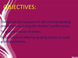 OBJECTIVES:

Distinguish the relevance of the common grading
problems in assessing the student’s performance.
To analyse the use of zeroes.
To formulate an effective grading system to avoid
grading problems.
 