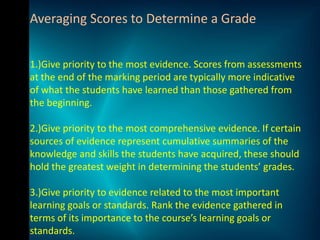 Averaging Scores to Determine a Grade


1.)Give priority to the most evidence. Scores from assessments
at the end of the marking period are typically more indicative
of what the students have learned than those gathered from
the beginning.

2.)Give priority to the most comprehensive evidence. If certain
sources of evidence represent cumulative summaries of the
knowledge and skills the students have acquired, these should
hold the greatest weight in determining the students’ grades.

3.)Give priority to evidence related to the most important
learning goals or standards. Rank the evidence gathered in
terms of its importance to the course’s learning goals or
standards.
 