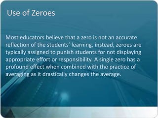 Use of Zeroes

Most educators believe that a zero is not an accurate
reflection of the students’ learning, instead, zeroes are
typically assigned to punish students for not displaying
appropriate effort or responsibility. A single zero has a
profound effect when combined with the practice of
averaging as it drastically changes the average.
 