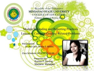 Republic of the Philippines
MINDANAO STATE UNIVERSITY
COLLEGE OF EDUCATION
Fatima, General Santos City
Module 9: Grading and Reporting Practices
Lesson 4: Common Grading-Related Problems
Presented to:
Dr. Ava Clare Marie O. Robles
Class Schedule: MTH/10:30-12:00
Presented By:
Eunice P. Do-ong
Marjiana Maneged
 