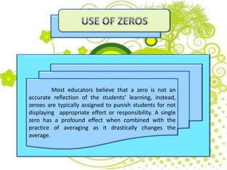 Most educators believe that a zero is not an
accurate reflection of the students’ learning, instead,
zeroes are typically assigned to punish students for not
displaying appropriate effort or responsibility. A single
zero has a profound effect when combined with the
practice of averaging as it drastically changes the
average.
 