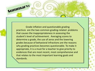 Grade inflation and questionable grading
practices are the two common grading-related problems
that causes the inappropriateness in assessing the
student’s level of achievement. Averaging scores to
determine a grade, the use of zeros and the lowering
grades because of behavioral infractions are the reasons
why grading practices becomes questionable. To make it
appropriate, it is a must for a teacher to give priority to
evidences that are most recent, most comprehensive and
that relates to the most important learning goals and
standards.
 