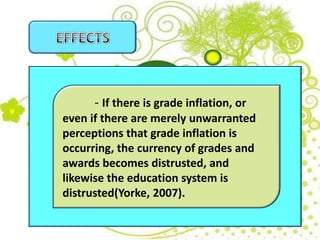 - If there is grade inflation, or
even if there are merely unwarranted
perceptions that grade inflation is
occurring, the currency of grades and
awards becomes distrusted, and
likewise the education system is
distrusted(Yorke, 2007).
 