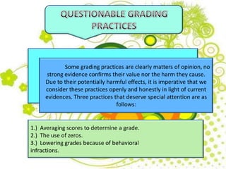 Some grading practices are clearly matters of opinion, no
strong evidence confirms their value nor the harm they cause.
Due to their potentially harmful effects, it is imperative that we
consider these practices openly and honestly in light of current
evidences. Three practices that deserve special attention are as
follows:
1.) Averaging scores to determine a grade.
2.) The use of zeros.
3.) Lowering grades because of behavioral
infractions.
 