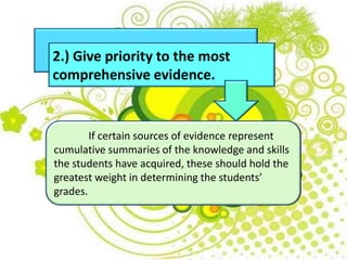 2.) Give priority to the most
comprehensive evidence.
If certain sources of evidence represent
cumulative summaries of the knowledge and skills
the students have acquired, these should hold the
greatest weight in determining the students’
grades.
 