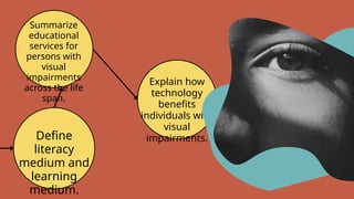 Define
literacy
medium and
learning
medium.
Summarize
educational
services for
persons with
visual
impairments
across the life
span.
Explain how
technology
benefits
individuals with
visual
impairments.
 