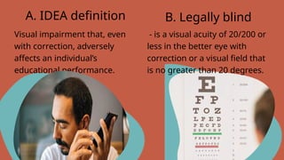 Visual impairment that, even
with correction, adversely
affects an individual’s
educational performance.
A. IDEA definition B. Legally blind
- is a visual acuity of 20/200 or
less in the better eye with
correction or a visual field that
is no greater than 20 degrees.
 