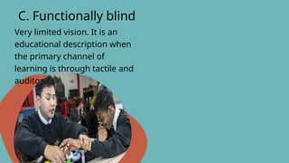 Very limited vision. It is an
educational description when
the primary channel of
learning is through tactile and
auditory means.
C. Functionally blind
 