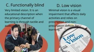 Very limited vision. It is an
educational description when
the primary channel of
learning is through tactile and
auditory means.
C. Functionally blind D. Low vision
Minimal vision is a visual
impairment that affects daily
activities and relies on
prescription and non-
prescription devices for
learning.
 