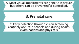 A. Most visual impairments are genetic in nature
but others can be prevented or controlled.
B. Prenatal care
C. Early detection through vision screening
routinely occurs in schools and during health
examinations and physicals
 