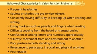 Behavioral Characteristics in Vision Function Problems
• Frequent headaches
• Squints or shades the eye to view objects
• Constantly having difficulty in keeping up when reading and
writing
• Using markers such as pencils and fingers when reading
• Difficulty copying from the board or transparencies
• Confusion in writing letters and numbers appropriately
• “Clumsy” movement from one environment to another
• Poor posture in both standing and sitting
• Reluctance to participate in social and physical activities
• Poor grades
 