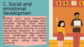 Children learn social interactions
through nonverbal language, often
perceived through visual means.
Students with visual impairments
need intentional teaching of socially
appropriate behaviors to navigate
social situations. This helps them feel
more comfortable with sighted
individuals, as they can learn about
body parts, eating skills, and
grooming.
C. Social and
emotional
developmen
t
 