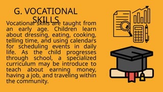 Vocational skills are taught from
an early age. Children learn
about dressing, eating, cooking,
telling time, and using calendars
for scheduling events in daily
life. As the child progresses
through school, a specialized
curriculum may be introduce to
teach about earning money,
having a job, and traveling within
the community.
G. VOCATIONAL
SKILLS
 