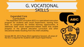 G. VOCATIONAL
SKILLS
Expanded Core
Curriculum
- The expanded core curriculum (ECC) is a specialized instruction
program for students with visual impairments, starting from
birth, to compensate for limited learning opportunities. It
addresses both visual impairment-related needs that enable
progress in the general education curriculum and other
educational needs resulting from the child's disability.
Senate Bill 39, 2013 (Texas 83rd Legislative Session), all areas of
the ECC is required for students with visual impairmtents.
 