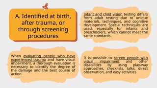 A. Identified at birth,
after trauma, or
through screening
procedures
Infant and child vision testing differs
from adult testing due to unique
materials, techniques, and cognitive
development. Special techniques are
used, especially for infants and
preschoolers, which cannot meet the
same standards.
It is possible to screen people with
visual impairment and other
disabilities by using play-way
approaches, checklists, talks, direct
observation, and easy activities.
When evaluating people who have
experienced trauma and have visual
impairment, a thorough evaluation is
necessary to identify the degree of
the damage and the best course of
action.
 