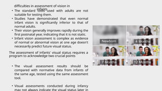 • The standard tools used with adults are not
suitable for testing them.
• Studies have demonstrated that even normal
infant vision is significantly inferior to that of
normal adults.
• Their vision generally improves rapidly during the
first postnatal year, indicating that it is not static.
• Infant vision assessment is complex as evidence
of normal or abnormal vision at one age doesn't
necessarily predict future visual status.
• The visual assessment results should be
compared with normative data from infants of
the same age, tested using the same assessment
tool.
• Visual assessments conducted during infancy
may not always indicate the visual status later in
difficulties in assessment of vision in
infants
The assessment of infants' visual status requires a
program to acknowledge two crucial points
 