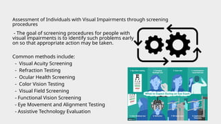 - The goal of screening procedures for people with
visual impairments is to identify such problems early
on so that appropriate action may be taken.
Common methods include:
- Visual Acuity Screening
- Refraction Testing
- Ocular Health Screening
- Color Vision Testing
- Visual Field Screening
- Functional Vision Screening
- Eye Movement and Alignment Testing
- Assistive Technology Evaluation
Assessment of Individuals with Visual Impairments through screening
procedures
 